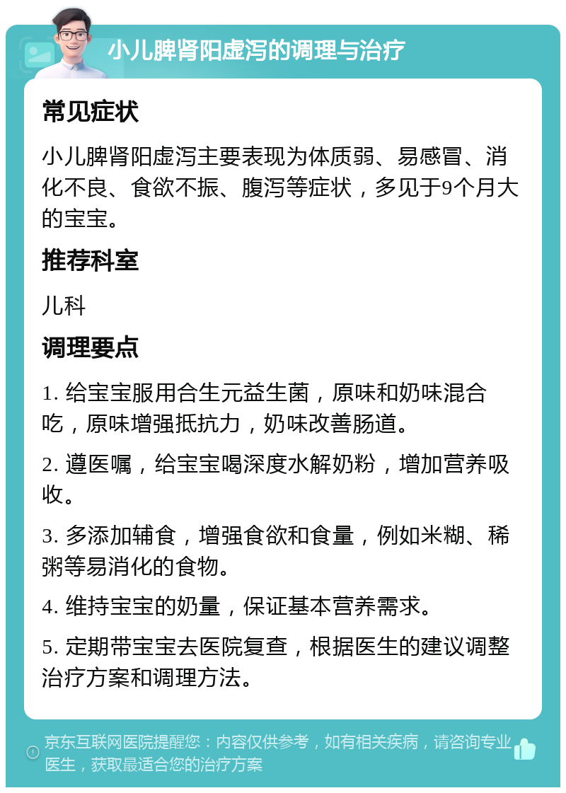 小儿脾肾阳虚泻的调理与治疗 常见症状 小儿脾肾阳虚泻主要表现为体质弱、易感冒、消化不良、食欲不振、腹泻等症状，多见于9个月大的宝宝。 推荐科室 儿科 调理要点 1. 给宝宝服用合生元益生菌，原味和奶味混合吃，原味增强抵抗力，奶味改善肠道。 2. 遵医嘱，给宝宝喝深度水解奶粉，增加营养吸收。 3. 多添加辅食，增强食欲和食量，例如米糊、稀粥等易消化的食物。 4. 维持宝宝的奶量，保证基本营养需求。 5. 定期带宝宝去医院复查，根据医生的建议调整治疗方案和调理方法。