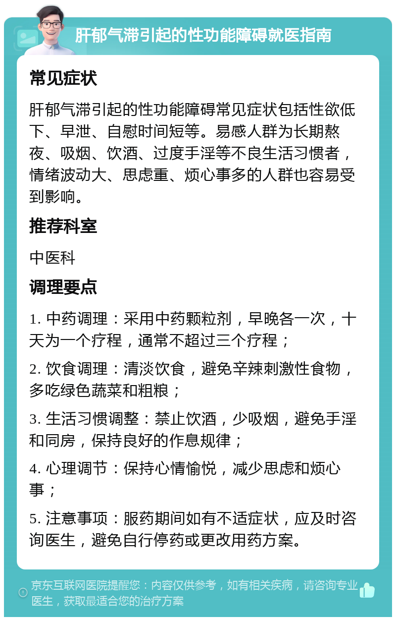 肝郁气滞引起的性功能障碍就医指南 常见症状 肝郁气滞引起的性功能障碍常见症状包括性欲低下、早泄、自慰时间短等。易感人群为长期熬夜、吸烟、饮酒、过度手淫等不良生活习惯者，情绪波动大、思虑重、烦心事多的人群也容易受到影响。 推荐科室 中医科 调理要点 1. 中药调理：采用中药颗粒剂，早晚各一次，十天为一个疗程，通常不超过三个疗程； 2. 饮食调理：清淡饮食，避免辛辣刺激性食物，多吃绿色蔬菜和粗粮； 3. 生活习惯调整：禁止饮酒，少吸烟，避免手淫和同房，保持良好的作息规律； 4. 心理调节：保持心情愉悦，减少思虑和烦心事； 5. 注意事项：服药期间如有不适症状，应及时咨询医生，避免自行停药或更改用药方案。