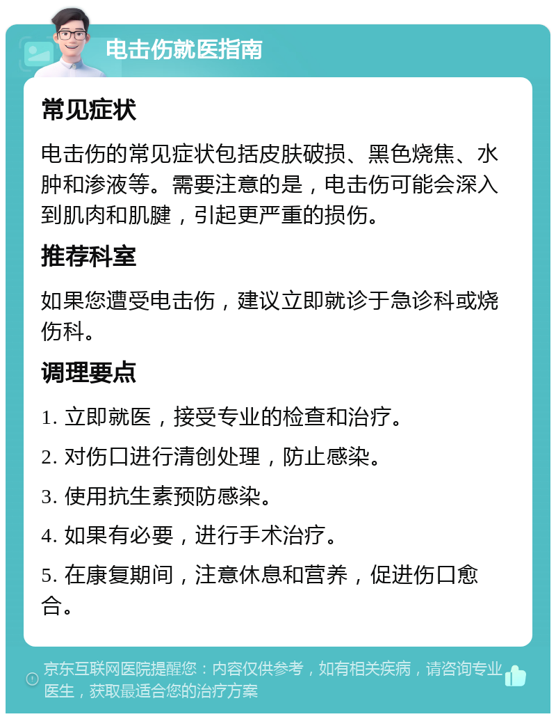 电击伤就医指南 常见症状 电击伤的常见症状包括皮肤破损、黑色烧焦、水肿和渗液等。需要注意的是，电击伤可能会深入到肌肉和肌腱，引起更严重的损伤。 推荐科室 如果您遭受电击伤，建议立即就诊于急诊科或烧伤科。 调理要点 1. 立即就医，接受专业的检查和治疗。 2. 对伤口进行清创处理，防止感染。 3. 使用抗生素预防感染。 4. 如果有必要，进行手术治疗。 5. 在康复期间，注意休息和营养，促进伤口愈合。