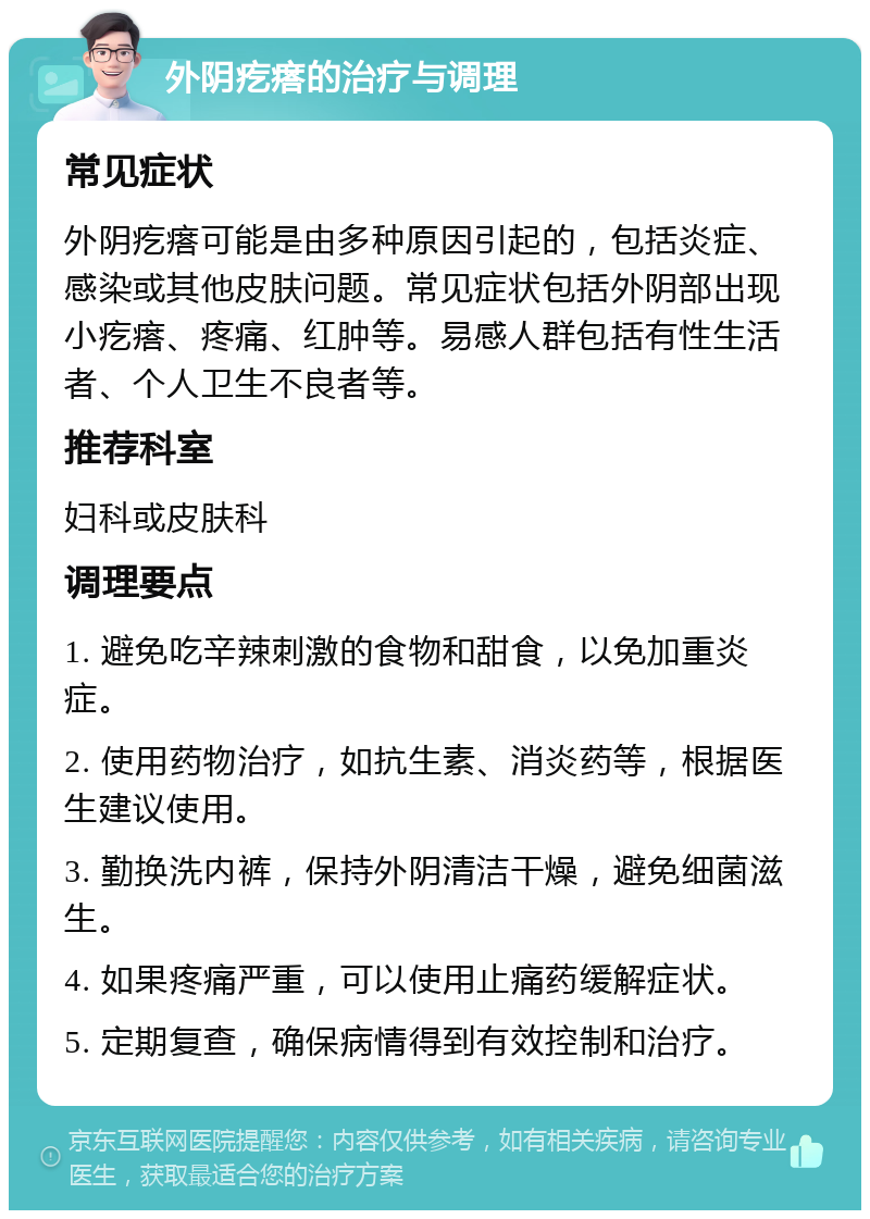 外阴疙瘩的治疗与调理 常见症状 外阴疙瘩可能是由多种原因引起的，包括炎症、感染或其他皮肤问题。常见症状包括外阴部出现小疙瘩、疼痛、红肿等。易感人群包括有性生活者、个人卫生不良者等。 推荐科室 妇科或皮肤科 调理要点 1. 避免吃辛辣刺激的食物和甜食，以免加重炎症。 2. 使用药物治疗，如抗生素、消炎药等，根据医生建议使用。 3. 勤换洗内裤，保持外阴清洁干燥，避免细菌滋生。 4. 如果疼痛严重，可以使用止痛药缓解症状。 5. 定期复查，确保病情得到有效控制和治疗。