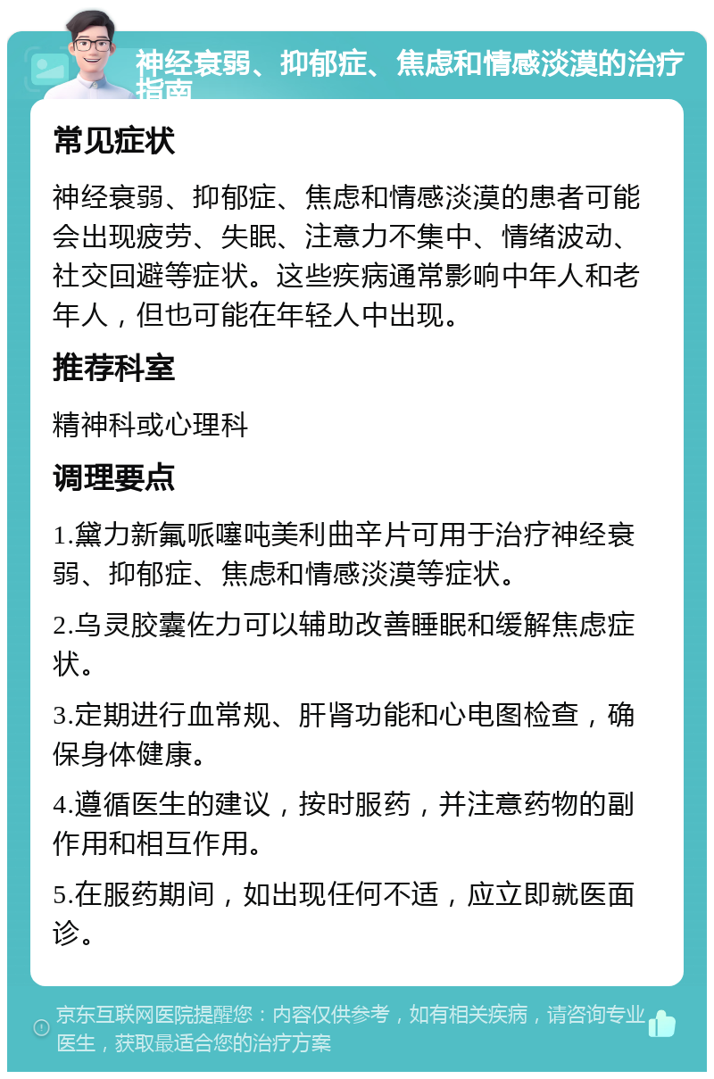 神经衰弱、抑郁症、焦虑和情感淡漠的治疗指南 常见症状 神经衰弱、抑郁症、焦虑和情感淡漠的患者可能会出现疲劳、失眠、注意力不集中、情绪波动、社交回避等症状。这些疾病通常影响中年人和老年人，但也可能在年轻人中出现。 推荐科室 精神科或心理科 调理要点 1.黛力新氟哌噻吨美利曲辛片可用于治疗神经衰弱、抑郁症、焦虑和情感淡漠等症状。 2.乌灵胶囊佐力可以辅助改善睡眠和缓解焦虑症状。 3.定期进行血常规、肝肾功能和心电图检查，确保身体健康。 4.遵循医生的建议，按时服药，并注意药物的副作用和相互作用。 5.在服药期间，如出现任何不适，应立即就医面诊。