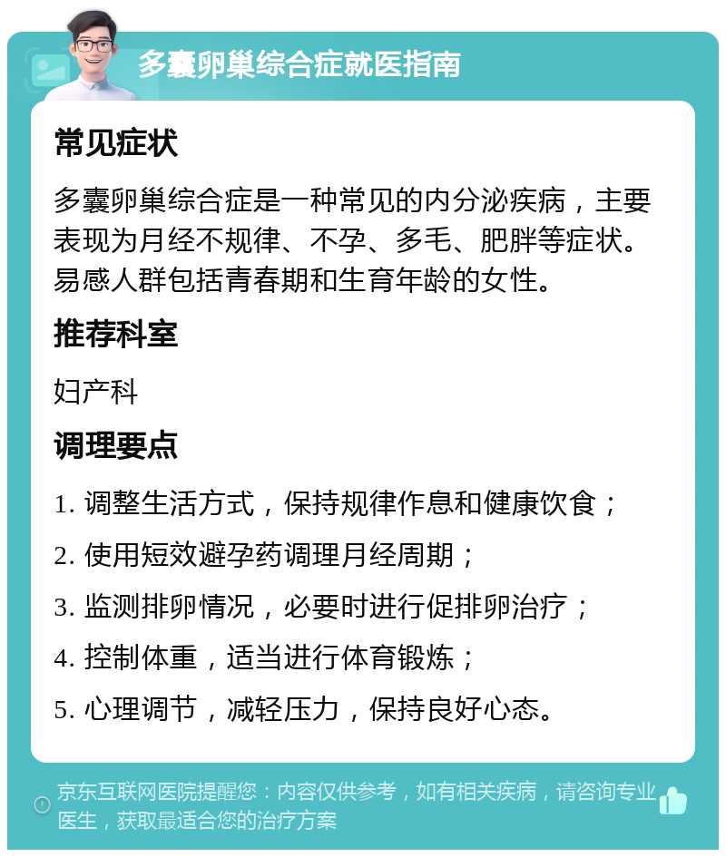 多囊卵巢综合症就医指南 常见症状 多囊卵巢综合症是一种常见的内分泌疾病，主要表现为月经不规律、不孕、多毛、肥胖等症状。易感人群包括青春期和生育年龄的女性。 推荐科室 妇产科 调理要点 1. 调整生活方式，保持规律作息和健康饮食； 2. 使用短效避孕药调理月经周期； 3. 监测排卵情况，必要时进行促排卵治疗； 4. 控制体重，适当进行体育锻炼； 5. 心理调节，减轻压力，保持良好心态。