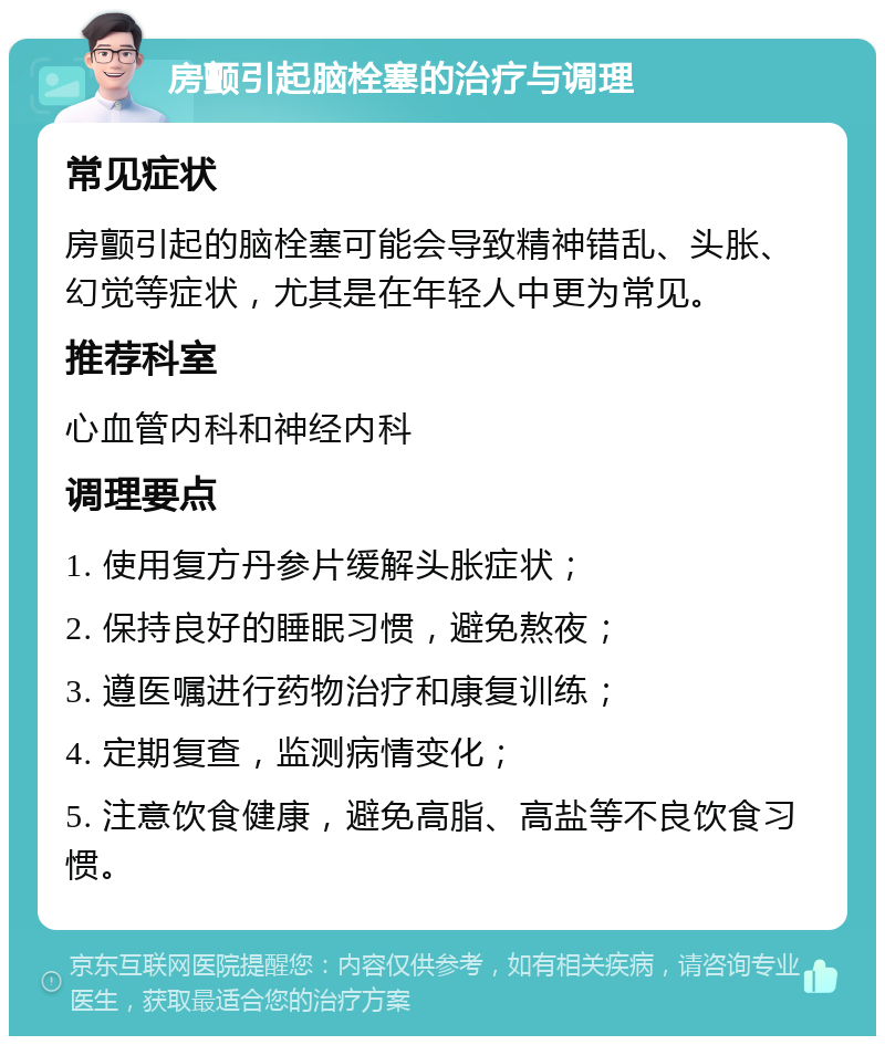 房颤引起脑栓塞的治疗与调理 常见症状 房颤引起的脑栓塞可能会导致精神错乱、头胀、幻觉等症状，尤其是在年轻人中更为常见。 推荐科室 心血管内科和神经内科 调理要点 1. 使用复方丹参片缓解头胀症状； 2. 保持良好的睡眠习惯，避免熬夜； 3. 遵医嘱进行药物治疗和康复训练； 4. 定期复查，监测病情变化； 5. 注意饮食健康，避免高脂、高盐等不良饮食习惯。