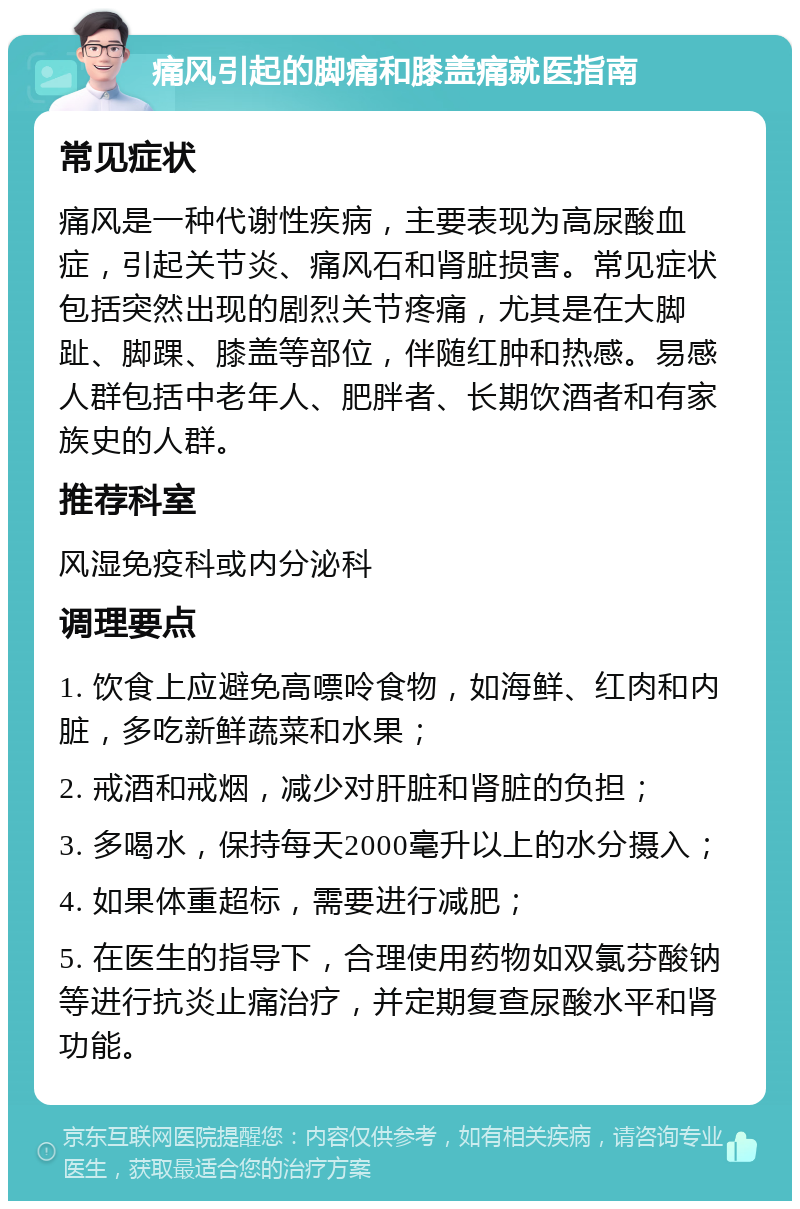 痛风引起的脚痛和膝盖痛就医指南 常见症状 痛风是一种代谢性疾病，主要表现为高尿酸血症，引起关节炎、痛风石和肾脏损害。常见症状包括突然出现的剧烈关节疼痛，尤其是在大脚趾、脚踝、膝盖等部位，伴随红肿和热感。易感人群包括中老年人、肥胖者、长期饮酒者和有家族史的人群。 推荐科室 风湿免疫科或内分泌科 调理要点 1. 饮食上应避免高嘌呤食物，如海鲜、红肉和内脏，多吃新鲜蔬菜和水果； 2. 戒酒和戒烟，减少对肝脏和肾脏的负担； 3. 多喝水，保持每天2000毫升以上的水分摄入； 4. 如果体重超标，需要进行减肥； 5. 在医生的指导下，合理使用药物如双氯芬酸钠等进行抗炎止痛治疗，并定期复查尿酸水平和肾功能。