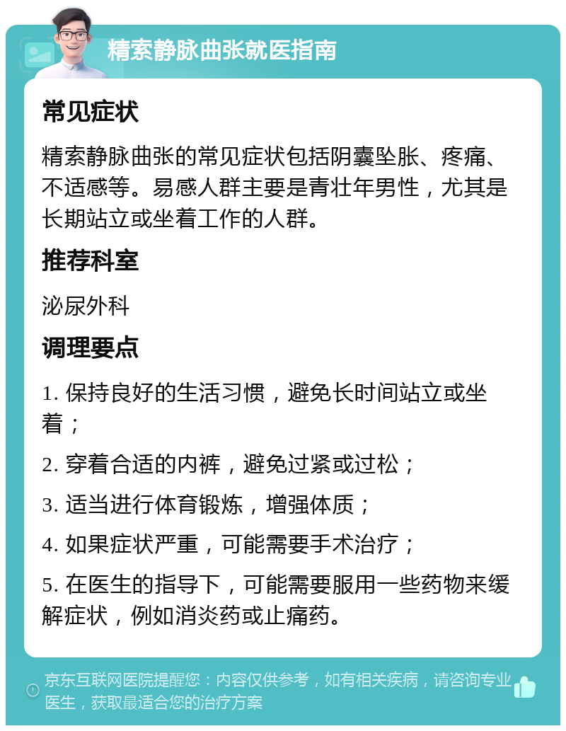 精索静脉曲张就医指南 常见症状 精索静脉曲张的常见症状包括阴囊坠胀、疼痛、不适感等。易感人群主要是青壮年男性，尤其是长期站立或坐着工作的人群。 推荐科室 泌尿外科 调理要点 1. 保持良好的生活习惯，避免长时间站立或坐着； 2. 穿着合适的内裤，避免过紧或过松； 3. 适当进行体育锻炼，增强体质； 4. 如果症状严重，可能需要手术治疗； 5. 在医生的指导下，可能需要服用一些药物来缓解症状，例如消炎药或止痛药。