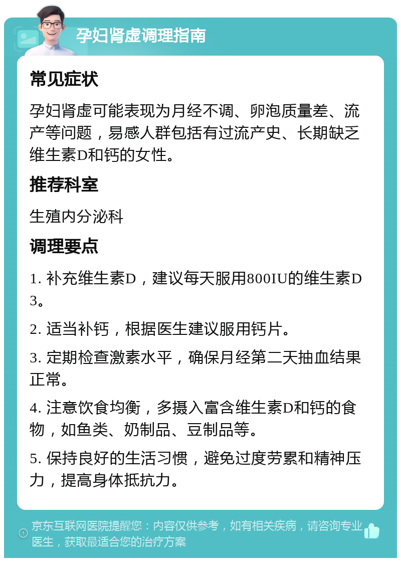 孕妇肾虚调理指南 常见症状 孕妇肾虚可能表现为月经不调、卵泡质量差、流产等问题，易感人群包括有过流产史、长期缺乏维生素D和钙的女性。 推荐科室 生殖内分泌科 调理要点 1. 补充维生素D，建议每天服用800IU的维生素D3。 2. 适当补钙，根据医生建议服用钙片。 3. 定期检查激素水平，确保月经第二天抽血结果正常。 4. 注意饮食均衡，多摄入富含维生素D和钙的食物，如鱼类、奶制品、豆制品等。 5. 保持良好的生活习惯，避免过度劳累和精神压力，提高身体抵抗力。