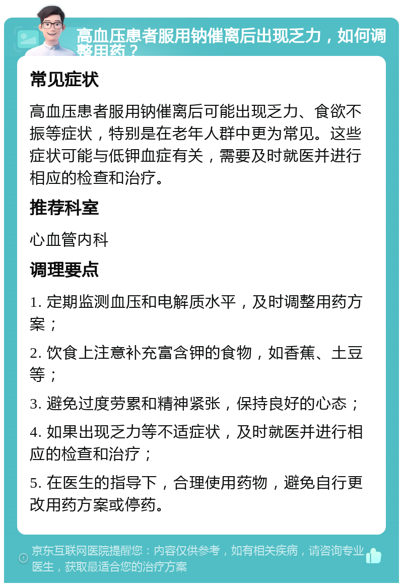 高血压患者服用钠催离后出现乏力，如何调整用药？ 常见症状 高血压患者服用钠催离后可能出现乏力、食欲不振等症状，特别是在老年人群中更为常见。这些症状可能与低钾血症有关，需要及时就医并进行相应的检查和治疗。 推荐科室 心血管内科 调理要点 1. 定期监测血压和电解质水平，及时调整用药方案； 2. 饮食上注意补充富含钾的食物，如香蕉、土豆等； 3. 避免过度劳累和精神紧张，保持良好的心态； 4. 如果出现乏力等不适症状，及时就医并进行相应的检查和治疗； 5. 在医生的指导下，合理使用药物，避免自行更改用药方案或停药。