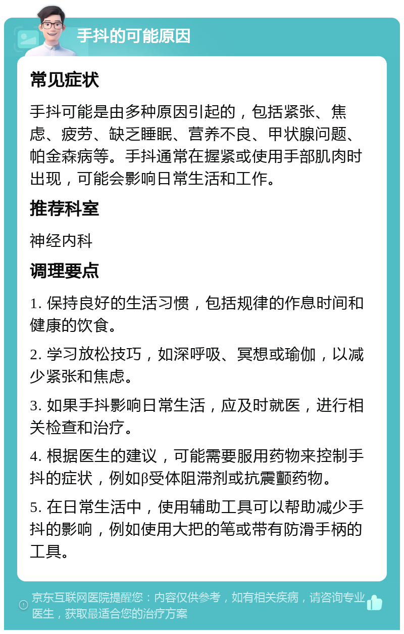 手抖的可能原因 常见症状 手抖可能是由多种原因引起的，包括紧张、焦虑、疲劳、缺乏睡眠、营养不良、甲状腺问题、帕金森病等。手抖通常在握紧或使用手部肌肉时出现，可能会影响日常生活和工作。 推荐科室 神经内科 调理要点 1. 保持良好的生活习惯，包括规律的作息时间和健康的饮食。 2. 学习放松技巧，如深呼吸、冥想或瑜伽，以减少紧张和焦虑。 3. 如果手抖影响日常生活，应及时就医，进行相关检查和治疗。 4. 根据医生的建议，可能需要服用药物来控制手抖的症状，例如β受体阻滞剂或抗震颤药物。 5. 在日常生活中，使用辅助工具可以帮助减少手抖的影响，例如使用大把的笔或带有防滑手柄的工具。