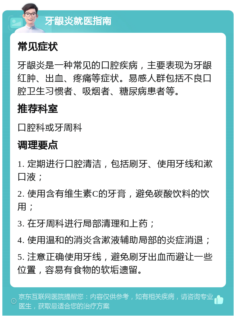 牙龈炎就医指南 常见症状 牙龈炎是一种常见的口腔疾病，主要表现为牙龈红肿、出血、疼痛等症状。易感人群包括不良口腔卫生习惯者、吸烟者、糖尿病患者等。 推荐科室 口腔科或牙周科 调理要点 1. 定期进行口腔清洁，包括刷牙、使用牙线和漱口液； 2. 使用含有维生素C的牙膏，避免碳酸饮料的饮用； 3. 在牙周科进行局部清理和上药； 4. 使用温和的消炎含漱液辅助局部的炎症消退； 5. 注意正确使用牙线，避免刷牙出血而避让一些位置，容易有食物的软垢遗留。