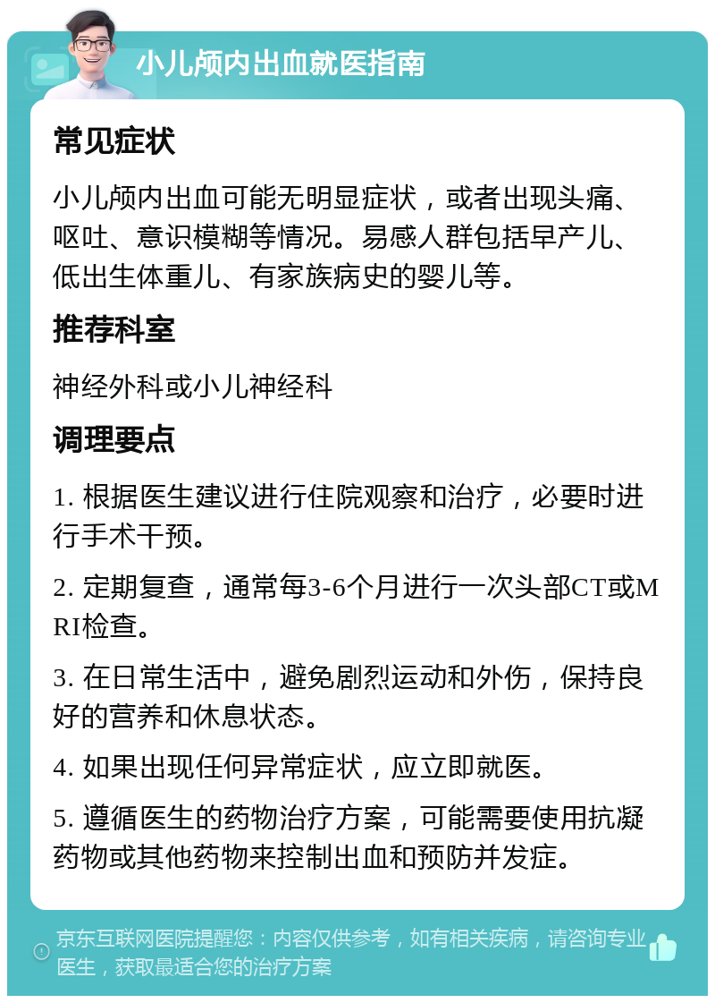 小儿颅内出血就医指南 常见症状 小儿颅内出血可能无明显症状，或者出现头痛、呕吐、意识模糊等情况。易感人群包括早产儿、低出生体重儿、有家族病史的婴儿等。 推荐科室 神经外科或小儿神经科 调理要点 1. 根据医生建议进行住院观察和治疗，必要时进行手术干预。 2. 定期复查，通常每3-6个月进行一次头部CT或MRI检查。 3. 在日常生活中，避免剧烈运动和外伤，保持良好的营养和休息状态。 4. 如果出现任何异常症状，应立即就医。 5. 遵循医生的药物治疗方案，可能需要使用抗凝药物或其他药物来控制出血和预防并发症。