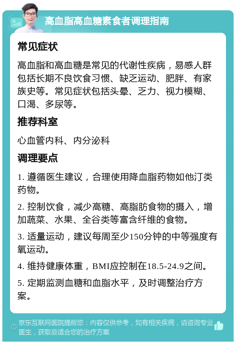 高血脂高血糖素食者调理指南 常见症状 高血脂和高血糖是常见的代谢性疾病，易感人群包括长期不良饮食习惯、缺乏运动、肥胖、有家族史等。常见症状包括头晕、乏力、视力模糊、口渴、多尿等。 推荐科室 心血管内科、内分泌科 调理要点 1. 遵循医生建议，合理使用降血脂药物如他汀类药物。 2. 控制饮食，减少高糖、高脂肪食物的摄入，增加蔬菜、水果、全谷类等富含纤维的食物。 3. 适量运动，建议每周至少150分钟的中等强度有氧运动。 4. 维持健康体重，BMI应控制在18.5-24.9之间。 5. 定期监测血糖和血脂水平，及时调整治疗方案。