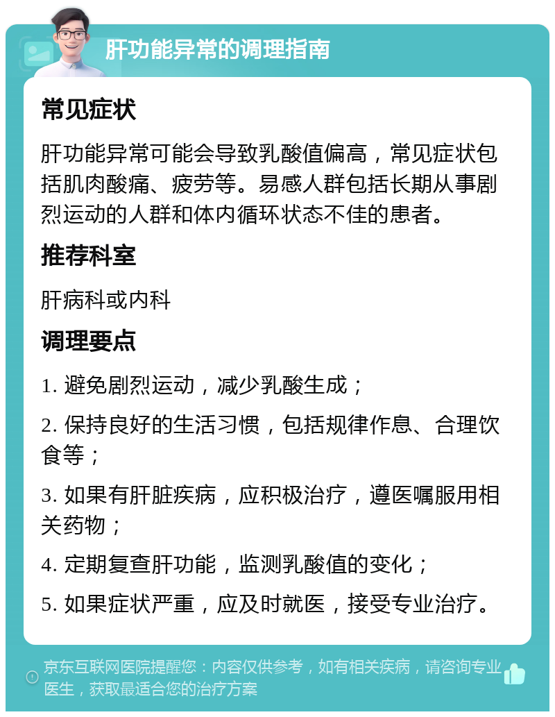 肝功能异常的调理指南 常见症状 肝功能异常可能会导致乳酸值偏高，常见症状包括肌肉酸痛、疲劳等。易感人群包括长期从事剧烈运动的人群和体内循环状态不佳的患者。 推荐科室 肝病科或内科 调理要点 1. 避免剧烈运动，减少乳酸生成； 2. 保持良好的生活习惯，包括规律作息、合理饮食等； 3. 如果有肝脏疾病，应积极治疗，遵医嘱服用相关药物； 4. 定期复查肝功能，监测乳酸值的变化； 5. 如果症状严重，应及时就医，接受专业治疗。