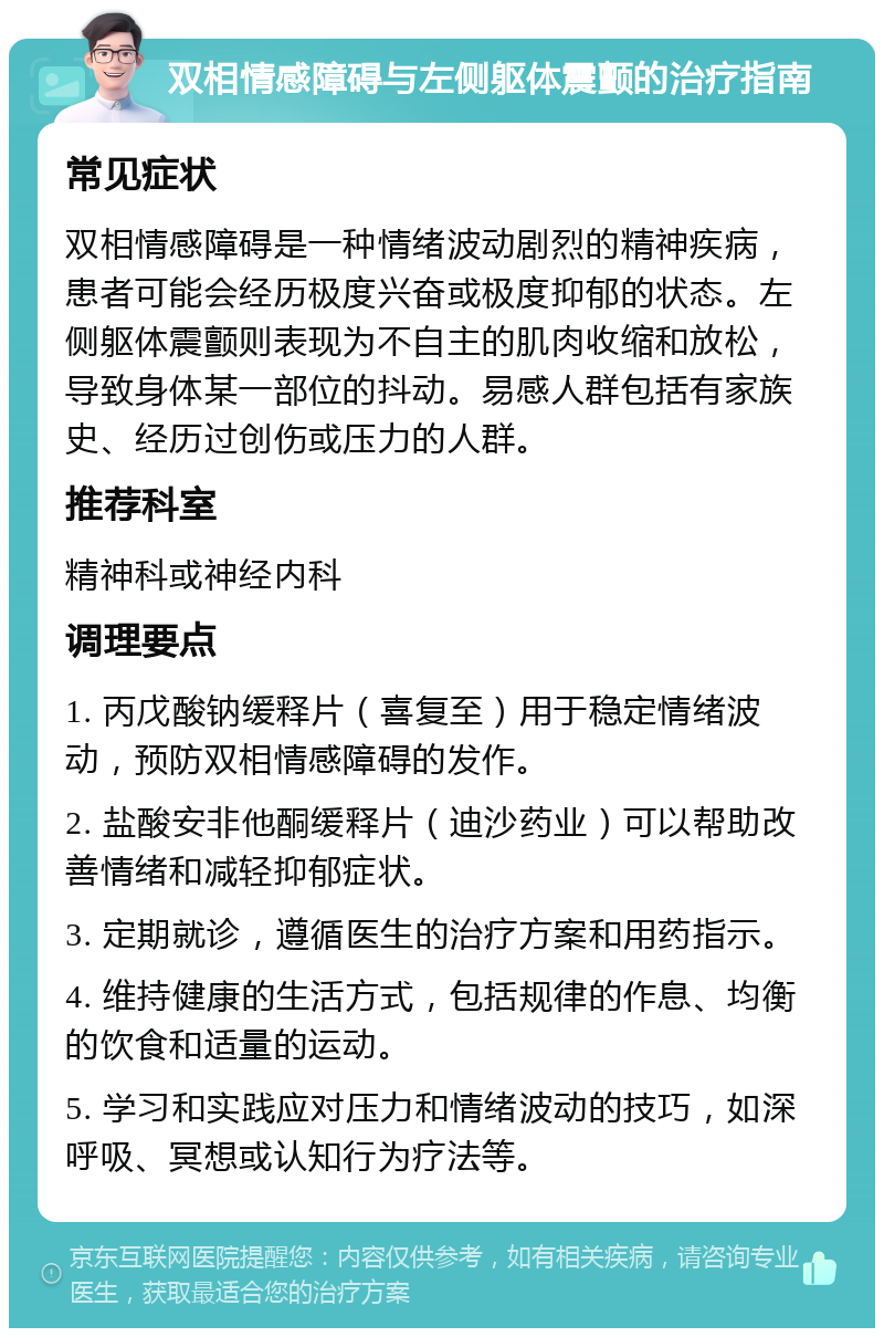 双相情感障碍与左侧躯体震颤的治疗指南 常见症状 双相情感障碍是一种情绪波动剧烈的精神疾病，患者可能会经历极度兴奋或极度抑郁的状态。左侧躯体震颤则表现为不自主的肌肉收缩和放松，导致身体某一部位的抖动。易感人群包括有家族史、经历过创伤或压力的人群。 推荐科室 精神科或神经内科 调理要点 1. 丙戊酸钠缓释片（喜复至）用于稳定情绪波动，预防双相情感障碍的发作。 2. 盐酸安非他酮缓释片（迪沙药业）可以帮助改善情绪和减轻抑郁症状。 3. 定期就诊，遵循医生的治疗方案和用药指示。 4. 维持健康的生活方式，包括规律的作息、均衡的饮食和适量的运动。 5. 学习和实践应对压力和情绪波动的技巧，如深呼吸、冥想或认知行为疗法等。