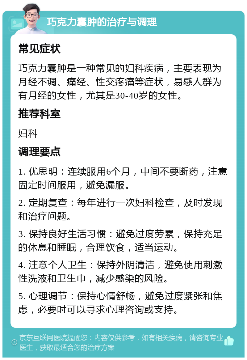 巧克力囊肿的治疗与调理 常见症状 巧克力囊肿是一种常见的妇科疾病，主要表现为月经不调、痛经、性交疼痛等症状，易感人群为有月经的女性，尤其是30-40岁的女性。 推荐科室 妇科 调理要点 1. 优思明：连续服用6个月，中间不要断药，注意固定时间服用，避免漏服。 2. 定期复查：每年进行一次妇科检查，及时发现和治疗问题。 3. 保持良好生活习惯：避免过度劳累，保持充足的休息和睡眠，合理饮食，适当运动。 4. 注意个人卫生：保持外阴清洁，避免使用刺激性洗液和卫生巾，减少感染的风险。 5. 心理调节：保持心情舒畅，避免过度紧张和焦虑，必要时可以寻求心理咨询或支持。