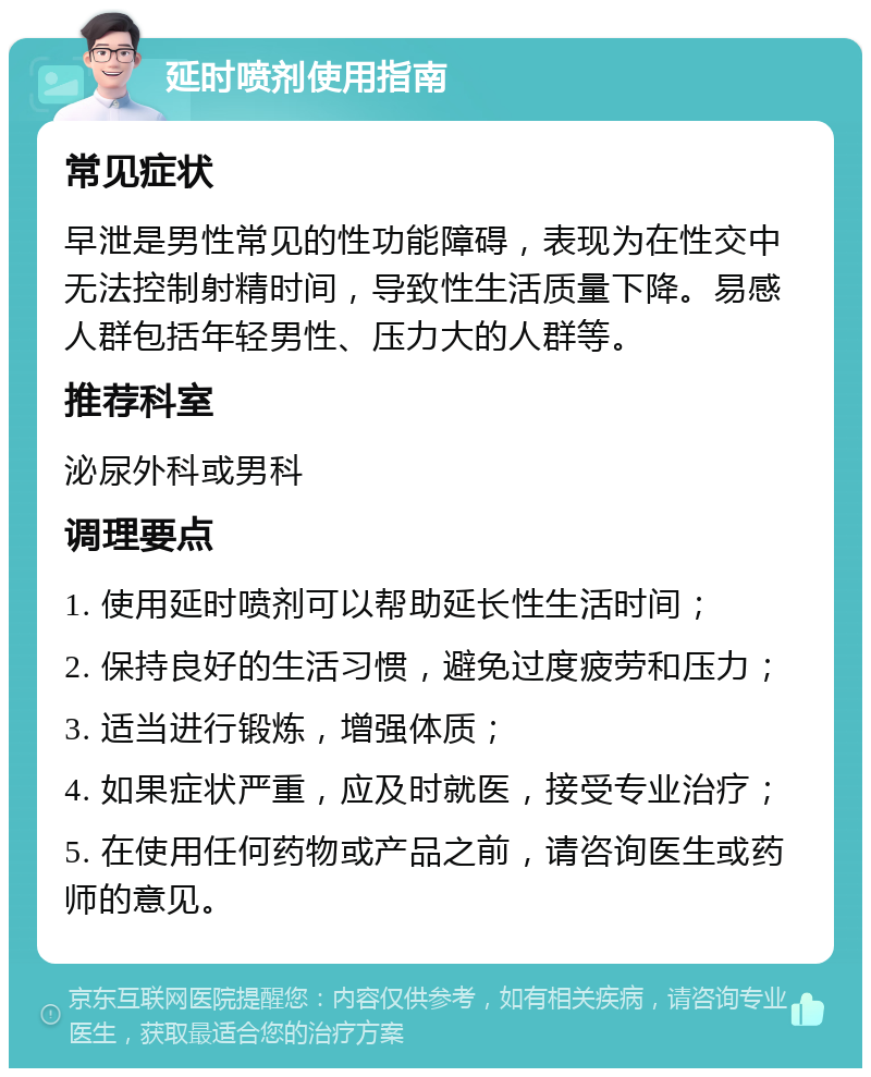 延时喷剂使用指南 常见症状 早泄是男性常见的性功能障碍，表现为在性交中无法控制射精时间，导致性生活质量下降。易感人群包括年轻男性、压力大的人群等。 推荐科室 泌尿外科或男科 调理要点 1. 使用延时喷剂可以帮助延长性生活时间； 2. 保持良好的生活习惯，避免过度疲劳和压力； 3. 适当进行锻炼，增强体质； 4. 如果症状严重，应及时就医，接受专业治疗； 5. 在使用任何药物或产品之前，请咨询医生或药师的意见。