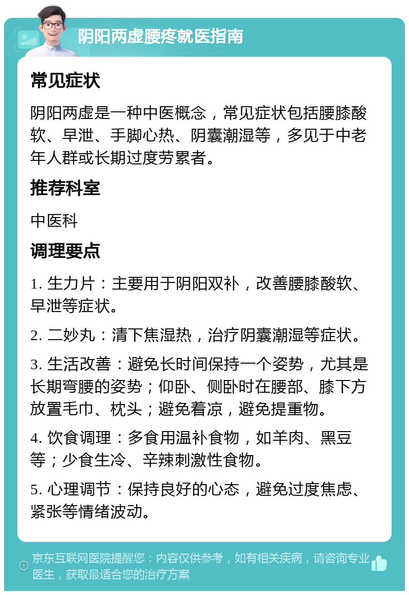 阴阳两虚腰疼就医指南 常见症状 阴阳两虚是一种中医概念，常见症状包括腰膝酸软、早泄、手脚心热、阴囊潮湿等，多见于中老年人群或长期过度劳累者。 推荐科室 中医科 调理要点 1. 生力片：主要用于阴阳双补，改善腰膝酸软、早泄等症状。 2. 二妙丸：清下焦湿热，治疗阴囊潮湿等症状。 3. 生活改善：避免长时间保持一个姿势，尤其是长期弯腰的姿势；仰卧、侧卧时在腰部、膝下方放置毛巾、枕头；避免着凉，避免提重物。 4. 饮食调理：多食用温补食物，如羊肉、黑豆等；少食生冷、辛辣刺激性食物。 5. 心理调节：保持良好的心态，避免过度焦虑、紧张等情绪波动。