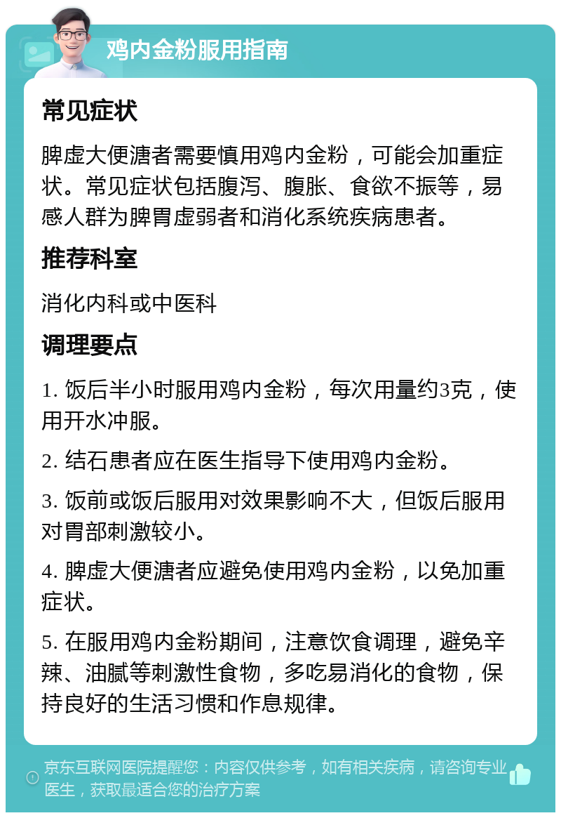 鸡内金粉服用指南 常见症状 脾虚大便溏者需要慎用鸡内金粉，可能会加重症状。常见症状包括腹泻、腹胀、食欲不振等，易感人群为脾胃虚弱者和消化系统疾病患者。 推荐科室 消化内科或中医科 调理要点 1. 饭后半小时服用鸡内金粉，每次用量约3克，使用开水冲服。 2. 结石患者应在医生指导下使用鸡内金粉。 3. 饭前或饭后服用对效果影响不大，但饭后服用对胃部刺激较小。 4. 脾虚大便溏者应避免使用鸡内金粉，以免加重症状。 5. 在服用鸡内金粉期间，注意饮食调理，避免辛辣、油腻等刺激性食物，多吃易消化的食物，保持良好的生活习惯和作息规律。