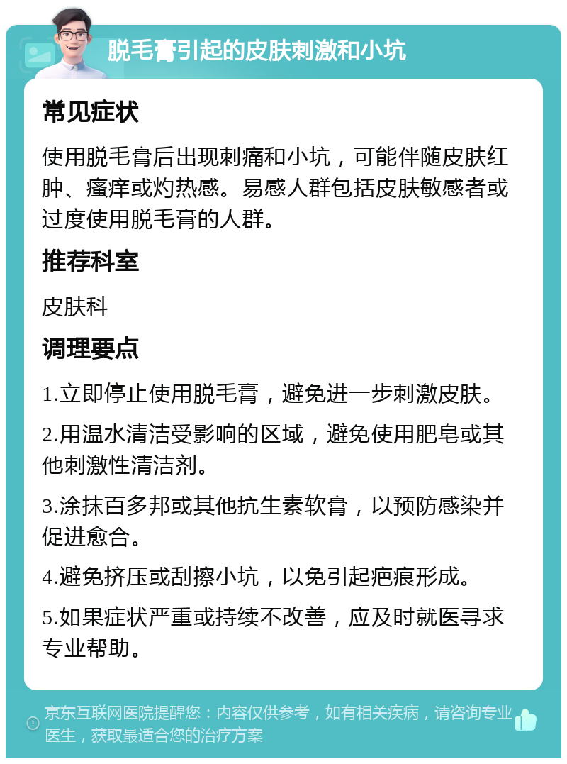 脱毛膏引起的皮肤刺激和小坑 常见症状 使用脱毛膏后出现刺痛和小坑，可能伴随皮肤红肿、瘙痒或灼热感。易感人群包括皮肤敏感者或过度使用脱毛膏的人群。 推荐科室 皮肤科 调理要点 1.立即停止使用脱毛膏，避免进一步刺激皮肤。 2.用温水清洁受影响的区域，避免使用肥皂或其他刺激性清洁剂。 3.涂抹百多邦或其他抗生素软膏，以预防感染并促进愈合。 4.避免挤压或刮擦小坑，以免引起疤痕形成。 5.如果症状严重或持续不改善，应及时就医寻求专业帮助。