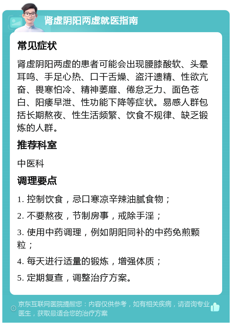 肾虚阴阳两虚就医指南 常见症状 肾虚阴阳两虚的患者可能会出现腰膝酸软、头晕耳鸣、手足心热、口干舌燥、盗汗遗精、性欲亢奋、畏寒怕冷、精神萎靡、倦怠乏力、面色苍白、阳痿早泄、性功能下降等症状。易感人群包括长期熬夜、性生活频繁、饮食不规律、缺乏锻炼的人群。 推荐科室 中医科 调理要点 1. 控制饮食，忌口寒凉辛辣油腻食物； 2. 不要熬夜，节制房事，戒除手淫； 3. 使用中药调理，例如阴阳同补的中药免煎颗粒； 4. 每天进行适量的锻炼，增强体质； 5. 定期复查，调整治疗方案。