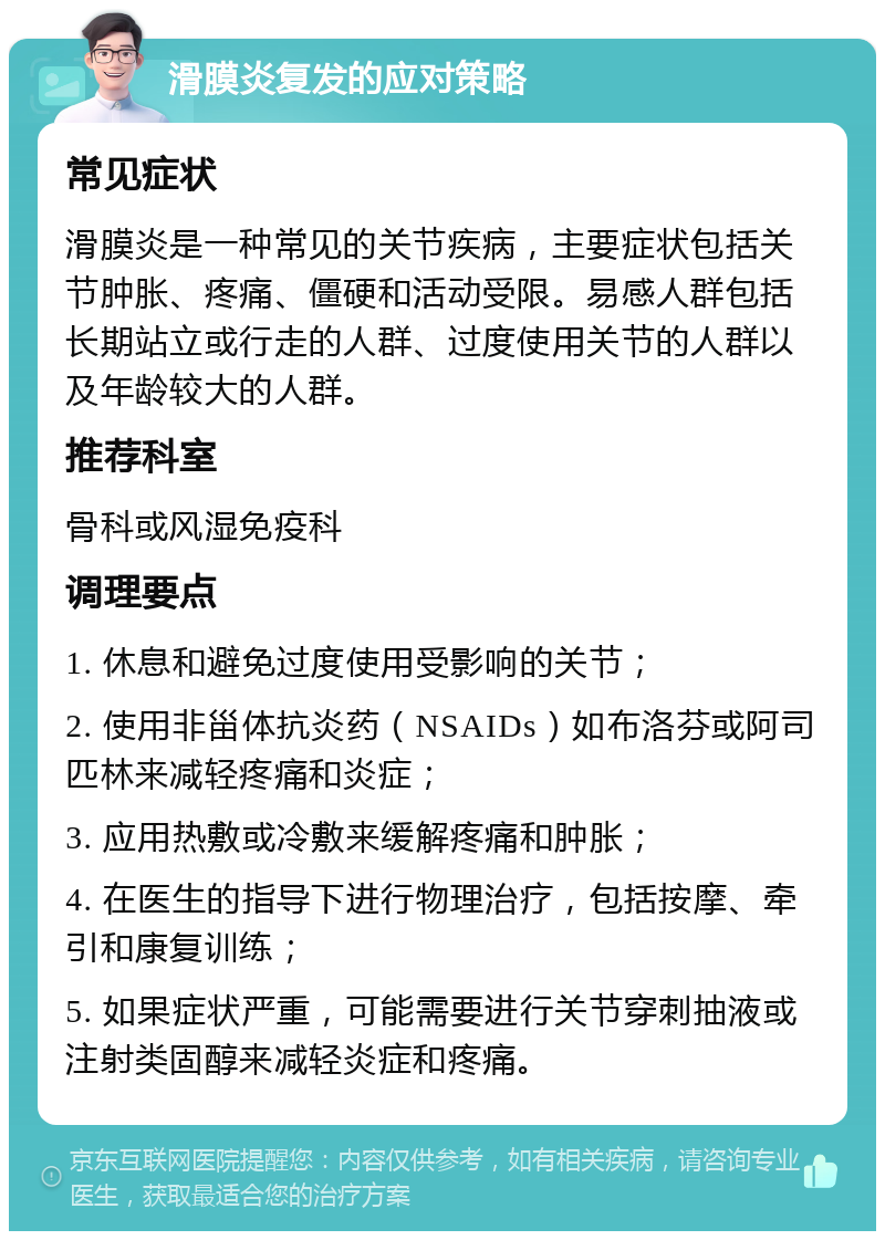 滑膜炎复发的应对策略 常见症状 滑膜炎是一种常见的关节疾病，主要症状包括关节肿胀、疼痛、僵硬和活动受限。易感人群包括长期站立或行走的人群、过度使用关节的人群以及年龄较大的人群。 推荐科室 骨科或风湿免疫科 调理要点 1. 休息和避免过度使用受影响的关节； 2. 使用非甾体抗炎药（NSAIDs）如布洛芬或阿司匹林来减轻疼痛和炎症； 3. 应用热敷或冷敷来缓解疼痛和肿胀； 4. 在医生的指导下进行物理治疗，包括按摩、牵引和康复训练； 5. 如果症状严重，可能需要进行关节穿刺抽液或注射类固醇来减轻炎症和疼痛。