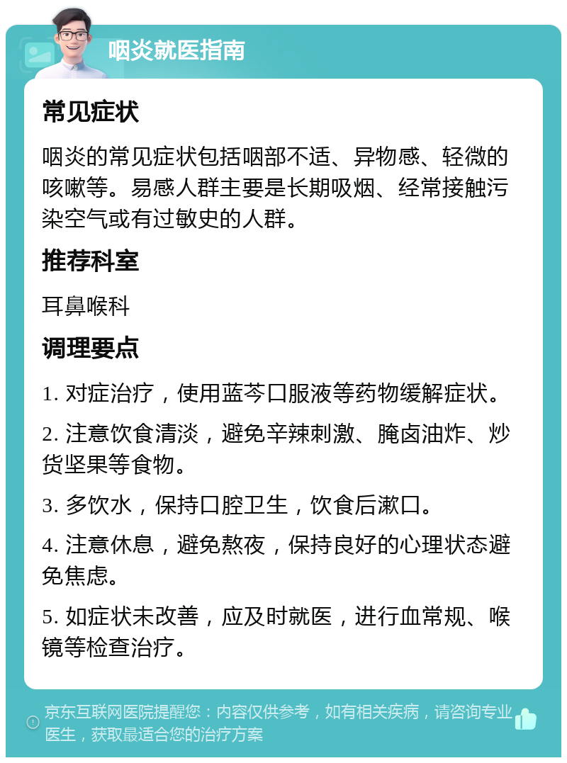 咽炎就医指南 常见症状 咽炎的常见症状包括咽部不适、异物感、轻微的咳嗽等。易感人群主要是长期吸烟、经常接触污染空气或有过敏史的人群。 推荐科室 耳鼻喉科 调理要点 1. 对症治疗，使用蓝芩口服液等药物缓解症状。 2. 注意饮食清淡，避免辛辣刺激、腌卤油炸、炒货坚果等食物。 3. 多饮水，保持口腔卫生，饮食后漱口。 4. 注意休息，避免熬夜，保持良好的心理状态避免焦虑。 5. 如症状未改善，应及时就医，进行血常规、喉镜等检查治疗。