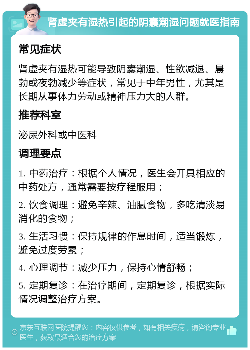 肾虚夹有湿热引起的阴囊潮湿问题就医指南 常见症状 肾虚夹有湿热可能导致阴囊潮湿、性欲减退、晨勃或夜勃减少等症状，常见于中年男性，尤其是长期从事体力劳动或精神压力大的人群。 推荐科室 泌尿外科或中医科 调理要点 1. 中药治疗：根据个人情况，医生会开具相应的中药处方，通常需要按疗程服用； 2. 饮食调理：避免辛辣、油腻食物，多吃清淡易消化的食物； 3. 生活习惯：保持规律的作息时间，适当锻炼，避免过度劳累； 4. 心理调节：减少压力，保持心情舒畅； 5. 定期复诊：在治疗期间，定期复诊，根据实际情况调整治疗方案。