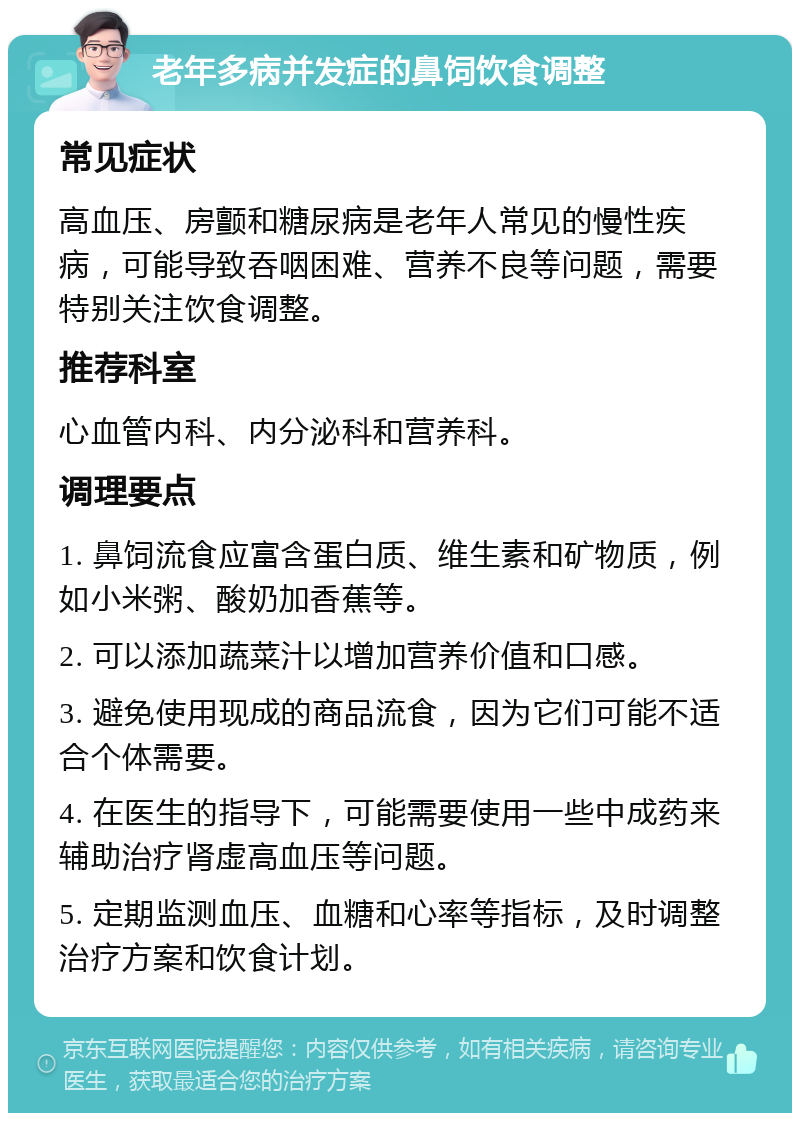 老年多病并发症的鼻饲饮食调整 常见症状 高血压、房颤和糖尿病是老年人常见的慢性疾病，可能导致吞咽困难、营养不良等问题，需要特别关注饮食调整。 推荐科室 心血管内科、内分泌科和营养科。 调理要点 1. 鼻饲流食应富含蛋白质、维生素和矿物质，例如小米粥、酸奶加香蕉等。 2. 可以添加蔬菜汁以增加营养价值和口感。 3. 避免使用现成的商品流食，因为它们可能不适合个体需要。 4. 在医生的指导下，可能需要使用一些中成药来辅助治疗肾虚高血压等问题。 5. 定期监测血压、血糖和心率等指标，及时调整治疗方案和饮食计划。