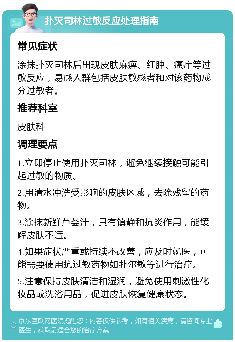 扑灭司林过敏反应处理指南 常见症状 涂抹扑灭司林后出现皮肤麻痹、红肿、瘙痒等过敏反应，易感人群包括皮肤敏感者和对该药物成分过敏者。 推荐科室 皮肤科 调理要点 1.立即停止使用扑灭司林，避免继续接触可能引起过敏的物质。 2.用清水冲洗受影响的皮肤区域，去除残留的药物。 3.涂抹新鲜芦荟汁，具有镇静和抗炎作用，能缓解皮肤不适。 4.如果症状严重或持续不改善，应及时就医，可能需要使用抗过敏药物如扑尔敏等进行治疗。 5.注意保持皮肤清洁和湿润，避免使用刺激性化妆品或洗浴用品，促进皮肤恢复健康状态。