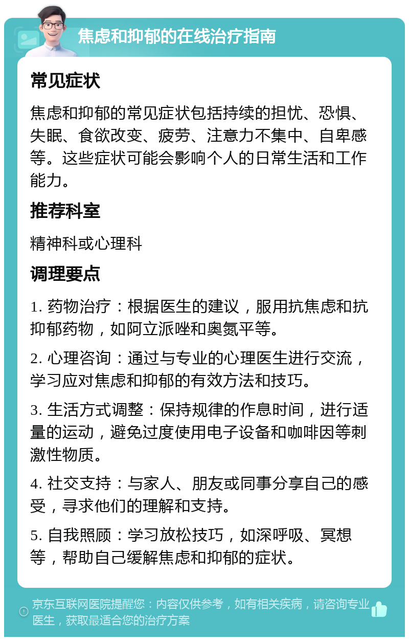 焦虑和抑郁的在线治疗指南 常见症状 焦虑和抑郁的常见症状包括持续的担忧、恐惧、失眠、食欲改变、疲劳、注意力不集中、自卑感等。这些症状可能会影响个人的日常生活和工作能力。 推荐科室 精神科或心理科 调理要点 1. 药物治疗：根据医生的建议，服用抗焦虑和抗抑郁药物，如阿立派唑和奥氮平等。 2. 心理咨询：通过与专业的心理医生进行交流，学习应对焦虑和抑郁的有效方法和技巧。 3. 生活方式调整：保持规律的作息时间，进行适量的运动，避免过度使用电子设备和咖啡因等刺激性物质。 4. 社交支持：与家人、朋友或同事分享自己的感受，寻求他们的理解和支持。 5. 自我照顾：学习放松技巧，如深呼吸、冥想等，帮助自己缓解焦虑和抑郁的症状。