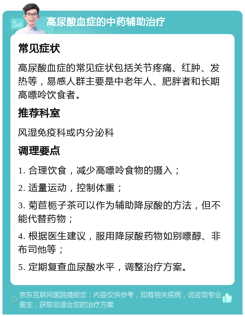 高尿酸血症的中药辅助治疗 常见症状 高尿酸血症的常见症状包括关节疼痛、红肿、发热等，易感人群主要是中老年人、肥胖者和长期高嘌呤饮食者。 推荐科室 风湿免疫科或内分泌科 调理要点 1. 合理饮食，减少高嘌呤食物的摄入； 2. 适量运动，控制体重； 3. 菊苣栀子茶可以作为辅助降尿酸的方法，但不能代替药物； 4. 根据医生建议，服用降尿酸药物如别嘌醇、非布司他等； 5. 定期复查血尿酸水平，调整治疗方案。