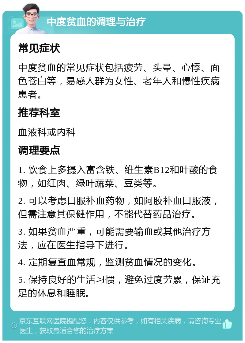 中度贫血的调理与治疗 常见症状 中度贫血的常见症状包括疲劳、头晕、心悸、面色苍白等，易感人群为女性、老年人和慢性疾病患者。 推荐科室 血液科或内科 调理要点 1. 饮食上多摄入富含铁、维生素B12和叶酸的食物，如红肉、绿叶蔬菜、豆类等。 2. 可以考虑口服补血药物，如阿胶补血口服液，但需注意其保健作用，不能代替药品治疗。 3. 如果贫血严重，可能需要输血或其他治疗方法，应在医生指导下进行。 4. 定期复查血常规，监测贫血情况的变化。 5. 保持良好的生活习惯，避免过度劳累，保证充足的休息和睡眠。