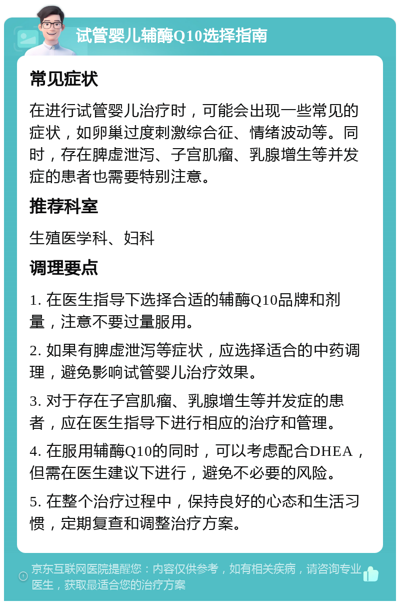 试管婴儿辅酶Q10选择指南 常见症状 在进行试管婴儿治疗时，可能会出现一些常见的症状，如卵巢过度刺激综合征、情绪波动等。同时，存在脾虚泄泻、子宫肌瘤、乳腺增生等并发症的患者也需要特别注意。 推荐科室 生殖医学科、妇科 调理要点 1. 在医生指导下选择合适的辅酶Q10品牌和剂量，注意不要过量服用。 2. 如果有脾虚泄泻等症状，应选择适合的中药调理，避免影响试管婴儿治疗效果。 3. 对于存在子宫肌瘤、乳腺增生等并发症的患者，应在医生指导下进行相应的治疗和管理。 4. 在服用辅酶Q10的同时，可以考虑配合DHEA，但需在医生建议下进行，避免不必要的风险。 5. 在整个治疗过程中，保持良好的心态和生活习惯，定期复查和调整治疗方案。