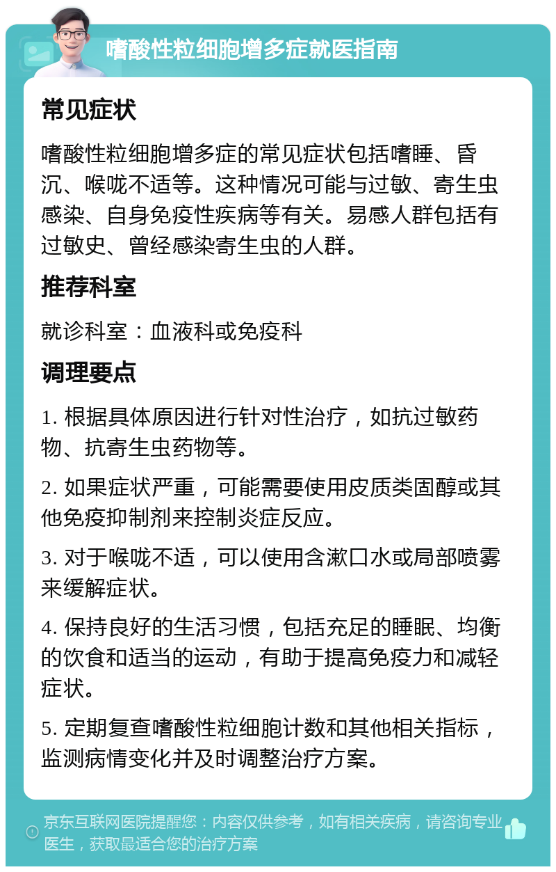 嗜酸性粒细胞增多症就医指南 常见症状 嗜酸性粒细胞增多症的常见症状包括嗜睡、昏沉、喉咙不适等。这种情况可能与过敏、寄生虫感染、自身免疫性疾病等有关。易感人群包括有过敏史、曾经感染寄生虫的人群。 推荐科室 就诊科室：血液科或免疫科 调理要点 1. 根据具体原因进行针对性治疗，如抗过敏药物、抗寄生虫药物等。 2. 如果症状严重，可能需要使用皮质类固醇或其他免疫抑制剂来控制炎症反应。 3. 对于喉咙不适，可以使用含漱口水或局部喷雾来缓解症状。 4. 保持良好的生活习惯，包括充足的睡眠、均衡的饮食和适当的运动，有助于提高免疫力和减轻症状。 5. 定期复查嗜酸性粒细胞计数和其他相关指标，监测病情变化并及时调整治疗方案。