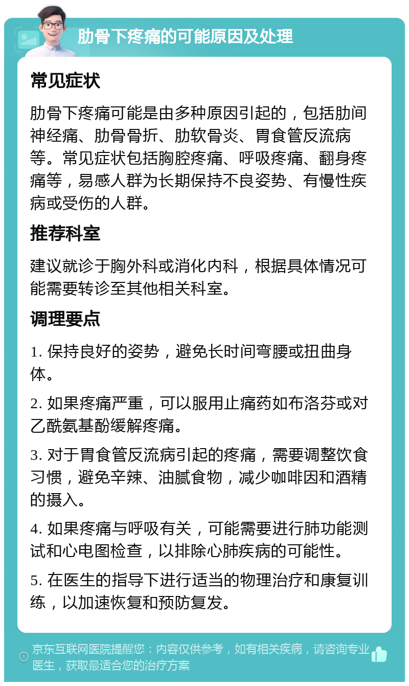 肋骨下疼痛的可能原因及处理 常见症状 肋骨下疼痛可能是由多种原因引起的，包括肋间神经痛、肋骨骨折、肋软骨炎、胃食管反流病等。常见症状包括胸腔疼痛、呼吸疼痛、翻身疼痛等，易感人群为长期保持不良姿势、有慢性疾病或受伤的人群。 推荐科室 建议就诊于胸外科或消化内科，根据具体情况可能需要转诊至其他相关科室。 调理要点 1. 保持良好的姿势，避免长时间弯腰或扭曲身体。 2. 如果疼痛严重，可以服用止痛药如布洛芬或对乙酰氨基酚缓解疼痛。 3. 对于胃食管反流病引起的疼痛，需要调整饮食习惯，避免辛辣、油腻食物，减少咖啡因和酒精的摄入。 4. 如果疼痛与呼吸有关，可能需要进行肺功能测试和心电图检查，以排除心肺疾病的可能性。 5. 在医生的指导下进行适当的物理治疗和康复训练，以加速恢复和预防复发。