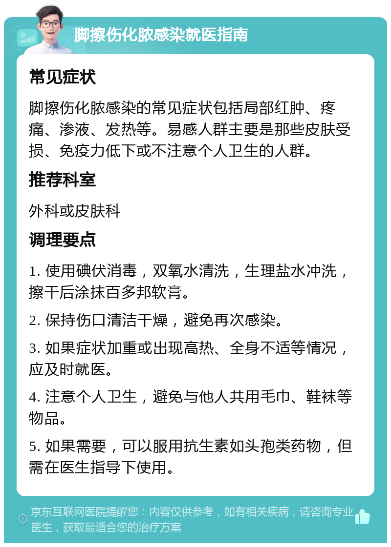 脚擦伤化脓感染就医指南 常见症状 脚擦伤化脓感染的常见症状包括局部红肿、疼痛、渗液、发热等。易感人群主要是那些皮肤受损、免疫力低下或不注意个人卫生的人群。 推荐科室 外科或皮肤科 调理要点 1. 使用碘伏消毒，双氧水清洗，生理盐水冲洗，擦干后涂抹百多邦软膏。 2. 保持伤口清洁干燥，避免再次感染。 3. 如果症状加重或出现高热、全身不适等情况，应及时就医。 4. 注意个人卫生，避免与他人共用毛巾、鞋袜等物品。 5. 如果需要，可以服用抗生素如头孢类药物，但需在医生指导下使用。