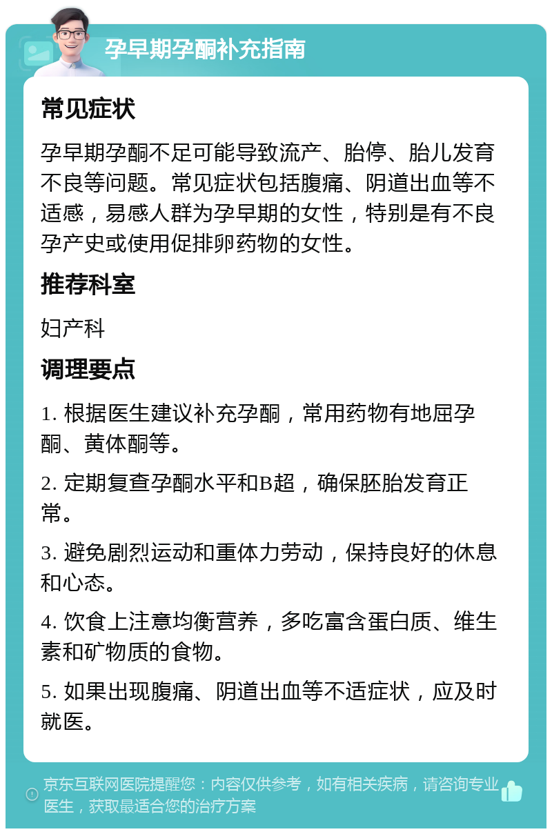 孕早期孕酮补充指南 常见症状 孕早期孕酮不足可能导致流产、胎停、胎儿发育不良等问题。常见症状包括腹痛、阴道出血等不适感，易感人群为孕早期的女性，特别是有不良孕产史或使用促排卵药物的女性。 推荐科室 妇产科 调理要点 1. 根据医生建议补充孕酮，常用药物有地屈孕酮、黄体酮等。 2. 定期复查孕酮水平和B超，确保胚胎发育正常。 3. 避免剧烈运动和重体力劳动，保持良好的休息和心态。 4. 饮食上注意均衡营养，多吃富含蛋白质、维生素和矿物质的食物。 5. 如果出现腹痛、阴道出血等不适症状，应及时就医。