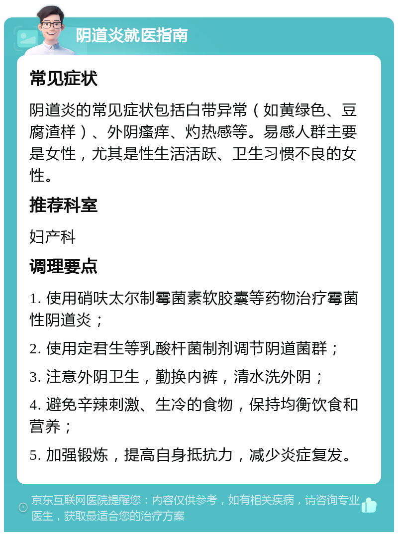 阴道炎就医指南 常见症状 阴道炎的常见症状包括白带异常（如黄绿色、豆腐渣样）、外阴瘙痒、灼热感等。易感人群主要是女性，尤其是性生活活跃、卫生习惯不良的女性。 推荐科室 妇产科 调理要点 1. 使用硝呋太尔制霉菌素软胶囊等药物治疗霉菌性阴道炎； 2. 使用定君生等乳酸杆菌制剂调节阴道菌群； 3. 注意外阴卫生，勤换内裤，清水洗外阴； 4. 避免辛辣刺激、生冷的食物，保持均衡饮食和营养； 5. 加强锻炼，提高自身抵抗力，减少炎症复发。