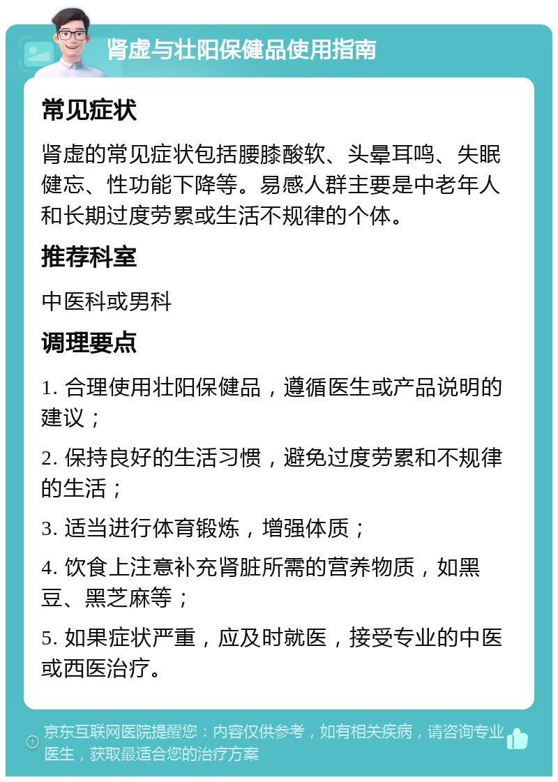 肾虚与壮阳保健品使用指南 常见症状 肾虚的常见症状包括腰膝酸软、头晕耳鸣、失眠健忘、性功能下降等。易感人群主要是中老年人和长期过度劳累或生活不规律的个体。 推荐科室 中医科或男科 调理要点 1. 合理使用壮阳保健品，遵循医生或产品说明的建议； 2. 保持良好的生活习惯，避免过度劳累和不规律的生活； 3. 适当进行体育锻炼，增强体质； 4. 饮食上注意补充肾脏所需的营养物质，如黑豆、黑芝麻等； 5. 如果症状严重，应及时就医，接受专业的中医或西医治疗。