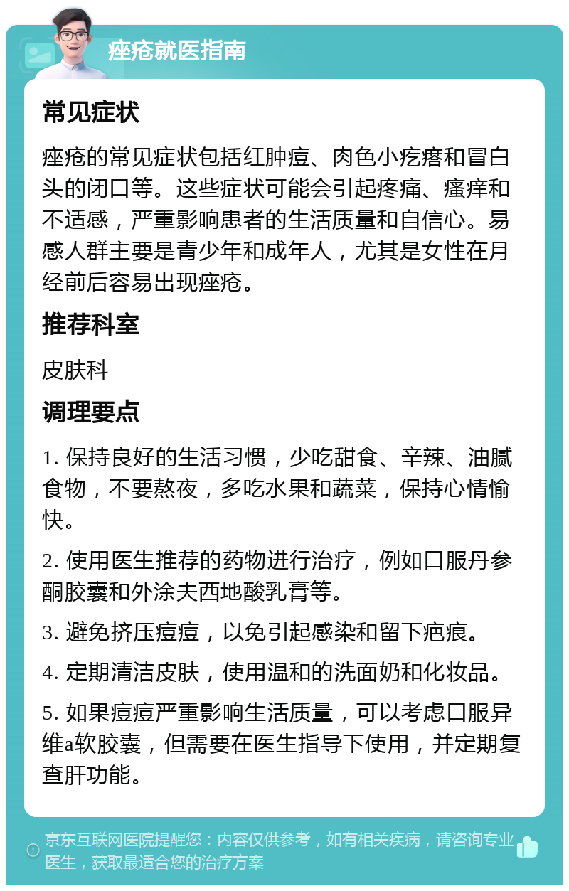 痤疮就医指南 常见症状 痤疮的常见症状包括红肿痘、肉色小疙瘩和冒白头的闭口等。这些症状可能会引起疼痛、瘙痒和不适感，严重影响患者的生活质量和自信心。易感人群主要是青少年和成年人，尤其是女性在月经前后容易出现痤疮。 推荐科室 皮肤科 调理要点 1. 保持良好的生活习惯，少吃甜食、辛辣、油腻食物，不要熬夜，多吃水果和蔬菜，保持心情愉快。 2. 使用医生推荐的药物进行治疗，例如口服丹参酮胶囊和外涂夫西地酸乳膏等。 3. 避免挤压痘痘，以免引起感染和留下疤痕。 4. 定期清洁皮肤，使用温和的洗面奶和化妆品。 5. 如果痘痘严重影响生活质量，可以考虑口服异维a软胶囊，但需要在医生指导下使用，并定期复查肝功能。