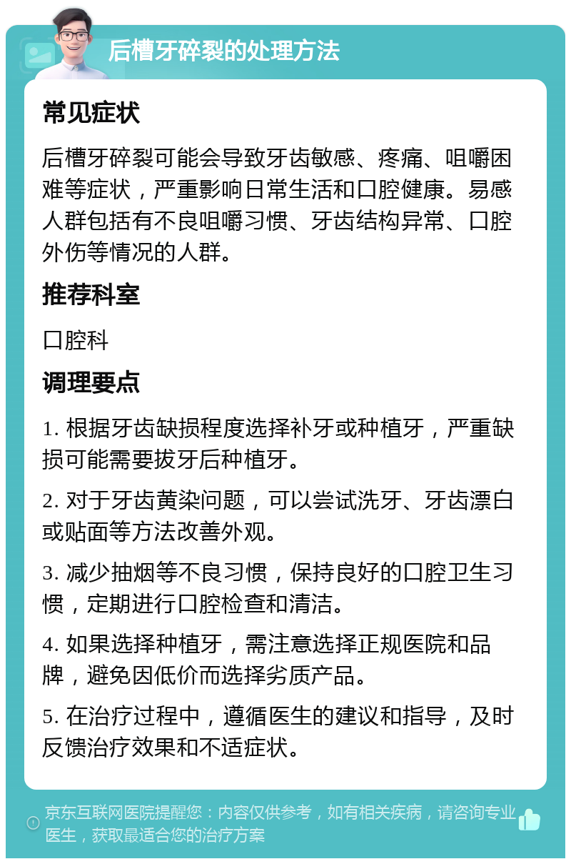 后槽牙碎裂的处理方法 常见症状 后槽牙碎裂可能会导致牙齿敏感、疼痛、咀嚼困难等症状，严重影响日常生活和口腔健康。易感人群包括有不良咀嚼习惯、牙齿结构异常、口腔外伤等情况的人群。 推荐科室 口腔科 调理要点 1. 根据牙齿缺损程度选择补牙或种植牙，严重缺损可能需要拔牙后种植牙。 2. 对于牙齿黄染问题，可以尝试洗牙、牙齿漂白或贴面等方法改善外观。 3. 减少抽烟等不良习惯，保持良好的口腔卫生习惯，定期进行口腔检查和清洁。 4. 如果选择种植牙，需注意选择正规医院和品牌，避免因低价而选择劣质产品。 5. 在治疗过程中，遵循医生的建议和指导，及时反馈治疗效果和不适症状。