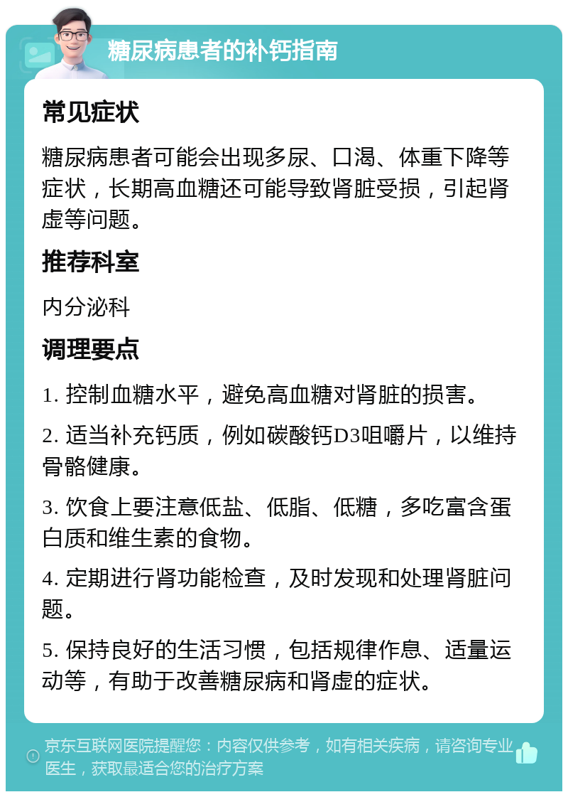 糖尿病患者的补钙指南 常见症状 糖尿病患者可能会出现多尿、口渴、体重下降等症状，长期高血糖还可能导致肾脏受损，引起肾虚等问题。 推荐科室 内分泌科 调理要点 1. 控制血糖水平，避免高血糖对肾脏的损害。 2. 适当补充钙质，例如碳酸钙D3咀嚼片，以维持骨骼健康。 3. 饮食上要注意低盐、低脂、低糖，多吃富含蛋白质和维生素的食物。 4. 定期进行肾功能检查，及时发现和处理肾脏问题。 5. 保持良好的生活习惯，包括规律作息、适量运动等，有助于改善糖尿病和肾虚的症状。