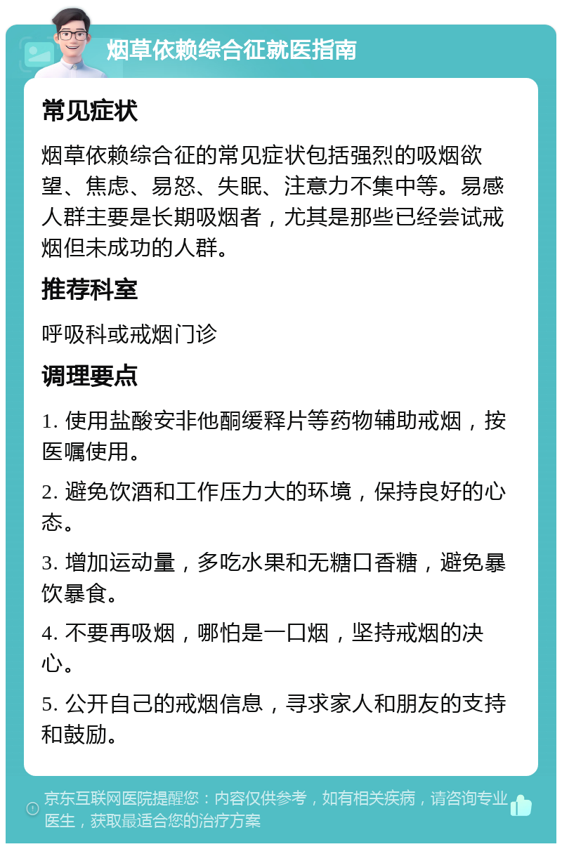 烟草依赖综合征就医指南 常见症状 烟草依赖综合征的常见症状包括强烈的吸烟欲望、焦虑、易怒、失眠、注意力不集中等。易感人群主要是长期吸烟者，尤其是那些已经尝试戒烟但未成功的人群。 推荐科室 呼吸科或戒烟门诊 调理要点 1. 使用盐酸安非他酮缓释片等药物辅助戒烟，按医嘱使用。 2. 避免饮酒和工作压力大的环境，保持良好的心态。 3. 增加运动量，多吃水果和无糖口香糖，避免暴饮暴食。 4. 不要再吸烟，哪怕是一口烟，坚持戒烟的决心。 5. 公开自己的戒烟信息，寻求家人和朋友的支持和鼓励。