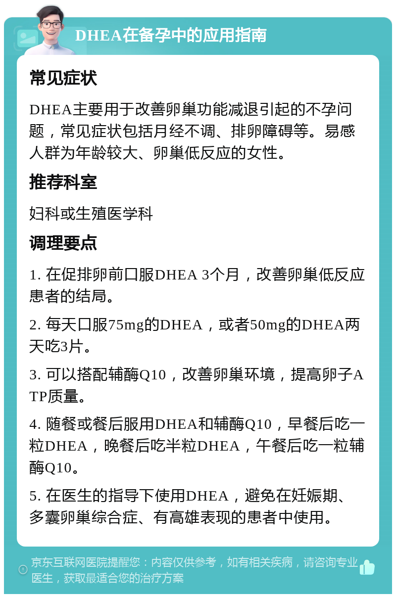 DHEA在备孕中的应用指南 常见症状 DHEA主要用于改善卵巢功能减退引起的不孕问题，常见症状包括月经不调、排卵障碍等。易感人群为年龄较大、卵巢低反应的女性。 推荐科室 妇科或生殖医学科 调理要点 1. 在促排卵前口服DHEA 3个月，改善卵巢低反应患者的结局。 2. 每天口服75mg的DHEA，或者50mg的DHEA两天吃3片。 3. 可以搭配辅酶Q10，改善卵巢环境，提高卵子ATP质量。 4. 随餐或餐后服用DHEA和辅酶Q10，早餐后吃一粒DHEA，晚餐后吃半粒DHEA，午餐后吃一粒辅酶Q10。 5. 在医生的指导下使用DHEA，避免在妊娠期、多囊卵巢综合症、有高雄表现的患者中使用。