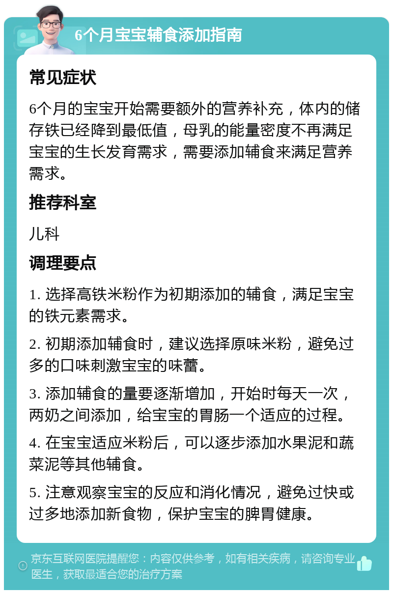 6个月宝宝辅食添加指南 常见症状 6个月的宝宝开始需要额外的营养补充，体内的储存铁已经降到最低值，母乳的能量密度不再满足宝宝的生长发育需求，需要添加辅食来满足营养需求。 推荐科室 儿科 调理要点 1. 选择高铁米粉作为初期添加的辅食，满足宝宝的铁元素需求。 2. 初期添加辅食时，建议选择原味米粉，避免过多的口味刺激宝宝的味蕾。 3. 添加辅食的量要逐渐增加，开始时每天一次，两奶之间添加，给宝宝的胃肠一个适应的过程。 4. 在宝宝适应米粉后，可以逐步添加水果泥和蔬菜泥等其他辅食。 5. 注意观察宝宝的反应和消化情况，避免过快或过多地添加新食物，保护宝宝的脾胃健康。