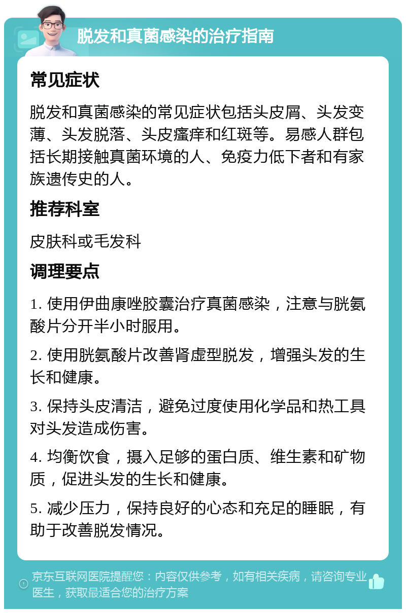 脱发和真菌感染的治疗指南 常见症状 脱发和真菌感染的常见症状包括头皮屑、头发变薄、头发脱落、头皮瘙痒和红斑等。易感人群包括长期接触真菌环境的人、免疫力低下者和有家族遗传史的人。 推荐科室 皮肤科或毛发科 调理要点 1. 使用伊曲康唑胶囊治疗真菌感染，注意与胱氨酸片分开半小时服用。 2. 使用胱氨酸片改善肾虚型脱发，增强头发的生长和健康。 3. 保持头皮清洁，避免过度使用化学品和热工具对头发造成伤害。 4. 均衡饮食，摄入足够的蛋白质、维生素和矿物质，促进头发的生长和健康。 5. 减少压力，保持良好的心态和充足的睡眠，有助于改善脱发情况。