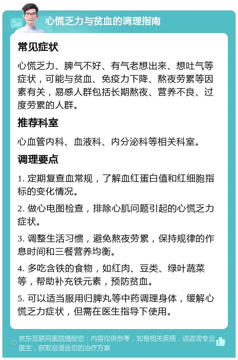 心慌乏力与贫血的调理指南 常见症状 心慌乏力、脾气不好、有气老想出来、想吐气等症状，可能与贫血、免疫力下降、熬夜劳累等因素有关，易感人群包括长期熬夜、营养不良、过度劳累的人群。 推荐科室 心血管内科、血液科、内分泌科等相关科室。 调理要点 1. 定期复查血常规，了解血红蛋白值和红细胞指标的变化情况。 2. 做心电图检查，排除心肌问题引起的心慌乏力症状。 3. 调整生活习惯，避免熬夜劳累，保持规律的作息时间和三餐营养均衡。 4. 多吃含铁的食物，如红肉、豆类、绿叶蔬菜等，帮助补充铁元素，预防贫血。 5. 可以适当服用归脾丸等中药调理身体，缓解心慌乏力症状，但需在医生指导下使用。