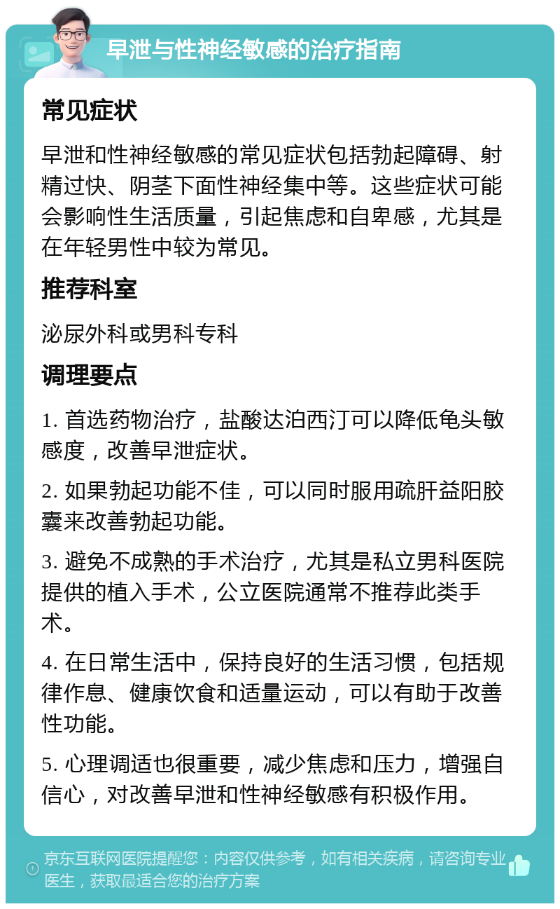 早泄与性神经敏感的治疗指南 常见症状 早泄和性神经敏感的常见症状包括勃起障碍、射精过快、阴茎下面性神经集中等。这些症状可能会影响性生活质量，引起焦虑和自卑感，尤其是在年轻男性中较为常见。 推荐科室 泌尿外科或男科专科 调理要点 1. 首选药物治疗，盐酸达泊西汀可以降低龟头敏感度，改善早泄症状。 2. 如果勃起功能不佳，可以同时服用疏肝益阳胶囊来改善勃起功能。 3. 避免不成熟的手术治疗，尤其是私立男科医院提供的植入手术，公立医院通常不推荐此类手术。 4. 在日常生活中，保持良好的生活习惯，包括规律作息、健康饮食和适量运动，可以有助于改善性功能。 5. 心理调适也很重要，减少焦虑和压力，增强自信心，对改善早泄和性神经敏感有积极作用。