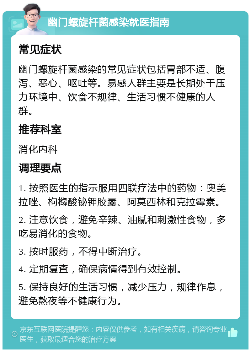 幽门螺旋杆菌感染就医指南 常见症状 幽门螺旋杆菌感染的常见症状包括胃部不适、腹泻、恶心、呕吐等。易感人群主要是长期处于压力环境中、饮食不规律、生活习惯不健康的人群。 推荐科室 消化内科 调理要点 1. 按照医生的指示服用四联疗法中的药物：奥美拉唑、枸橼酸铋钾胶囊、阿莫西林和克拉霉素。 2. 注意饮食，避免辛辣、油腻和刺激性食物，多吃易消化的食物。 3. 按时服药，不得中断治疗。 4. 定期复查，确保病情得到有效控制。 5. 保持良好的生活习惯，减少压力，规律作息，避免熬夜等不健康行为。