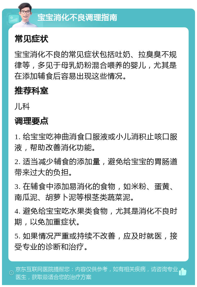 宝宝消化不良调理指南 常见症状 宝宝消化不良的常见症状包括吐奶、拉臭臭不规律等，多见于母乳奶粉混合喂养的婴儿，尤其是在添加辅食后容易出现这些情况。 推荐科室 儿科 调理要点 1. 给宝宝吃神曲消食口服液或小儿消积止咳口服液，帮助改善消化功能。 2. 适当减少辅食的添加量，避免给宝宝的胃肠道带来过大的负担。 3. 在辅食中添加易消化的食物，如米粉、蛋黄、南瓜泥、胡萝卜泥等根茎类蔬菜泥。 4. 避免给宝宝吃水果类食物，尤其是消化不良时期，以免加重症状。 5. 如果情况严重或持续不改善，应及时就医，接受专业的诊断和治疗。