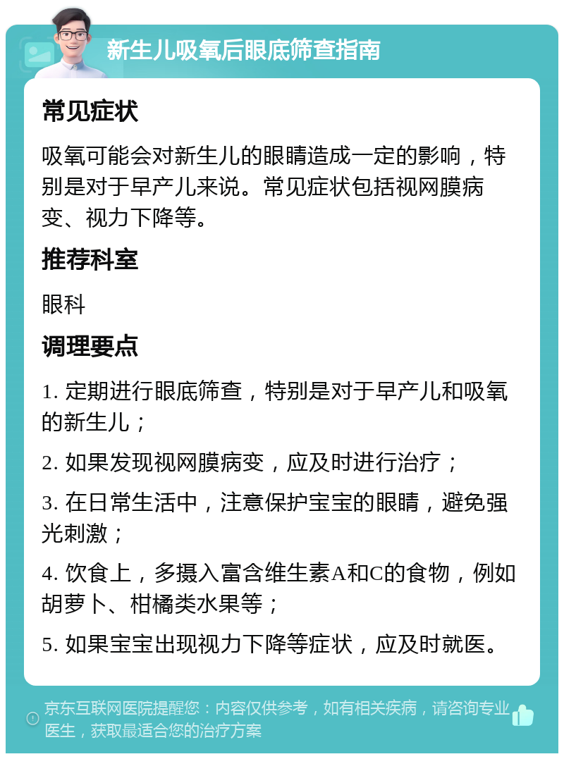 新生儿吸氧后眼底筛查指南 常见症状 吸氧可能会对新生儿的眼睛造成一定的影响，特别是对于早产儿来说。常见症状包括视网膜病变、视力下降等。 推荐科室 眼科 调理要点 1. 定期进行眼底筛查，特别是对于早产儿和吸氧的新生儿； 2. 如果发现视网膜病变，应及时进行治疗； 3. 在日常生活中，注意保护宝宝的眼睛，避免强光刺激； 4. 饮食上，多摄入富含维生素A和C的食物，例如胡萝卜、柑橘类水果等； 5. 如果宝宝出现视力下降等症状，应及时就医。